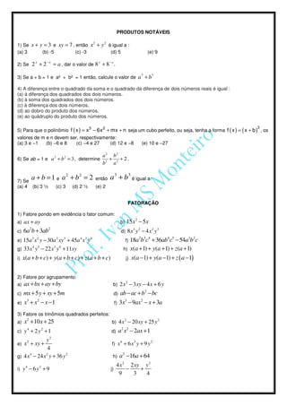 PRODUTOS NOTÁVEIS

1) Se      x + y = 3 e xy = 7 , então x 2 + y 2 é igual a :
(a) 3                (b) -5                (c) -3               (d) 5                       (e) 9

2) Se      2 x + 2 − x = a , dar o valor de 8 x + 8 − x .

3) Se a + b = 1 e a² + b² = 1 então, calcule o valor de                               a 7 + b7
4) A diferença entre o quadrado da soma e o quadrado da diferença de dois números reais é igual :
(a) à diferença dos quadrados dos dois números.
(b) à soma dos quadrados dos dois números.
(c) à diferença dos dois números.
(d) ao dobro do produto dos números.
(e) ao quádruplo do produto dos números.

                                                                                                                      3
5) Para que o polinômio f ( x ) = x 3 − 6x 2 + mx + n seja um cubo perfeito, ou seja, tenha a forma f ( x ) = ( x + b ) , os
valores de m e n devem ser, respectivamente:
(a) 3 e −1   (b) −6 e 8   (c) −4 e 27    (d) 12 e −8                                      (e) 10 e −27

                                                           a2 b2
6) Se ab = 1 e a 2 + b 2 = 3 , determine                     +    +2.
                                                           b2 a 2


7) Se
           a + b = 1 e a 2 + b2 = 2                     então   a 3 + b3 é igual a:
(a) 4 (b) 3 ½                 (c) 3       (d) 2 ½       (e) 2


                                                                                FATORAÇÃO

1) Fatore pondo em evidência o fator comum:
a) ax + ay                                                             b)      15x2 − 5x
c)   6a2b + 3ab2                                                                  3   2
                                                                        d) 8 x y − 4 x y
                                                                                              2   3

           3 2
e) 15a x y − 30 a xy + 45a x y
                              2       3      4 3    4
                                                                            f)   18a2b3c4 + 36ab4c5 − 54a3b2c
           4   5
g) 33 x y − 22 x y + 11xy
                          3       6
                                                                           h)    x(a + 1) + y(a + 1) + z(a + 1)
i)   x(a + b + c) + y(a + b + c) + z(a + b + c)                             j)   x(a −1) + y(a −1) + z ( a −1)


2) Fatore por agrupamento:
                                                                            2
a)   ax + bx + ay + by                                           b) 2 x − 3 xy − 4 x + 6 y
c)   mx + 5 y + xy + 5m                                          d)   ab − ac + b2 − bc
e)   x3 + x2 − x −1                                              f)   3x3 − 9ax2 − x + 3a
3) Fatore os trinômios quadrados perfeitos:
a)   x2 + 10x + 25                                                         2
                                                                b) 4 x − 20 xy + 25 y
                                                                                                    2

       4
c) y + 2 y + 1
                     2
                                                                d)    a2 x2 − 2ax + 1
       2     y2                                                        6          3           2
e) x + xy +                                                     f) x + 6 x y + 9 y
              4
      4      2
g) 4 x − 24 x y + 36 y
                       2
                                                                 h)   a2 −16a + 64
      4          2                                                 4 x 2 2 xy y 2
i) y − 6 y + 9                                                  j)      −    +
                                                                    9     3    4
 