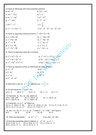4) Fatore as diferenças entre dois quadrados perfeitos:
a)   m2 − n2                                                    b) 25 x − 9 y
                                                                                 2                   2

            4
c) 16 x − 25 y
                          2
                                                                   d)   1 − x2
        2
e) 4 x y − 9a
                6         8
                                                                   f)   a 2 n − b2 n
       4n             2                                                   10
g) x        − 64 y                                                 h) x          − 4 y2
          6m         2n                                                   x2
i) 16 x         −y                                                 j) 1 −
                                                                          9
k)   a2 − x2 + 2 xy − y 2                                          l)    (a2 − b2 −1)2 − (a2 − b2 + 1)2

5) Fatore os seguintes trinômios da forma                       x2 + ( b + c ) x + bc :
a)  x2 + 10x + 16                                                  b)    x2 −10x + 16
     2
c) x + 6 x −16                                                     d)    x2 − 6 x −16
     2
e) x − x − 6
                                                                             2
                                                                   f) y − 6 y + 5
     2
g) a + a − 30                                                      h)    x2 + x − 2
    4      2
i) x − 5x − 50
                                                                         4                   2
                                                                   j) a − 5a + 4

6) Fatore os seguintes cubos de um binômio:

a)   x6 + 3x4 + 3x2 + 1                                                          6
                                                                        b) x − 9 x y + 27 x y − 27 y
                                                                                                     4                 2   2           3


c)   a9 + 3a6 + 3a3 + 1                                                              3
                                                                        d) 8 x − 12 x y + 6 xy − y
                                                                                                         2       2         4       6


e)   x3n + 3x2n + 3xn + 1                                                                3
                                                                        f) 64 x + 48 x y + 12 xy + y
                                                                                                             2                 2       3



7) Fatore as seguintes somas (ou diferenças) de cubos perfeitos:
a)   a6 − b6                                                       b) 8x + y
                                                                                 3               3


c) 1 − 8 y
                3
                                                                   d)    x3 −1
e)   x3 + 1                                                        f)   27 − x3
g)   a3 − (1 − a)3

                                                  1                  1
8) Determine o valor de                    x6 +     6
                                                      sabendo que x + = 1 .
                                                  x                  x

9) Um dos fatores de a 4 + 6a² + 8 é :
(a) a + 4                     (b) a² - 2           (c) a² + 2            (d) a 4 + 2                                 (e) a 4 -2

10) Fatorando 3x - 6y + ax - 2ay, obtém-se :
(a) (x + y)(3 - 2a)       (b) ( x + 2y)( 3 - a)                                      (c) ( x - 2y) (3 - a)
(d) ( x + 2y) (3 + a)    (e) ( x - 2y)(3 + a)
                                      2      2
11) Fatorando ( a + b ) - 4c obtém-se :
(a) ( a + b - 2c)(a + b - 2c)   (b) ( a + b + 2c)(a + b - 2c)                                                (c) ( a + b + c )(a + b - 2 )
(d) ( a + b -c ) ( a + b + 2 ) (e) ( a + b + 4 )(a + b - c )

12) Se a + b + 2c = 5 e a + b - 2c = 7 então a² + b² + 2ab - 4c² é igual a :
(a) 2       (b) -2        (c) 35           (d) -35       (e) 12

13) Fatore as expressões :                         a) 8x 3 − y 3                     b) ac +2bc - ad - 2bd

                                                                             2               2
14) Qual das expressões abaixo é idêntica a                              a –b - a+b ?
(a) (a + b )(a - b + 1)   (b) ( a - b)(a - b + 1)                        (c) ( a - b )(a + b - 1)
(d) (a + b )( a - b - 1 ) (e) ( a - b) ( a - b - 1)
 