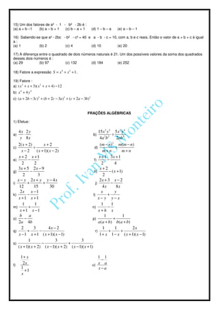 15) Um dos fatores de a² - 1 - b² - 2b é :
(a) a + b –1   (b) a – b + 1  (c) b – a + 1            (d) 1 – b – a     (e) a – b – 1

16) Sabendo-se que a² - 2bc - b² - c² = 40 e a - b - c = 10, com a, b e c reais. Então o valor de a + b + c é igual
a:
(a) 1        (b) 2           (c) 4          (d) 10          (e) 20

17) A diferença entre o quadrado de dois números naturais é 21. Um dos possíveis valores da soma dos quadrados
desses dois números é :
(a) 29          (b) 97         (c) 132        (d) 184         (e) 252

18) Fatore a expressão S = x 4 + x 2 + 1.

19) Fatore :
a) ( x 2 + x + 3)( x 2 + x + 4) − 12
b) x 4 + 4 y 4
c) (a + 2b − 3c)3 + (b + 2c − 3a )3 + (c + 2a − 3b)3


                                                  FRAÇÕES ALGÉBRICAS

1) Efetue:

   4x 2 y                                                  15 x 3 y 2 5 x 2 y 4
a)   ⋅                                                  b)           ÷
    y 8x                                                    4a 2 b 2   2ab3
   2( x + 2)          x+2                                   ( m − n ) 2 m( m − n )
c)             ÷                                       d)               ÷
      x−2        ( x + 1)( x − 2)                              m+n          m+n
    x + 2 x +1                                             x + 1 3x + 1
e)        −                                            f)         −
      2        2                                             2          4
   3x + 5 2 x − 9                                           x+2
g)          −                                          h)          − ( x + 1)
       2          3                                            2
   x − y 2x + y y − 4x                                      2x + 3 x − 2
i)        +           +                                 j)          −
    12         15          30                                  4x        8x
     2x x −1                                                 x          y
k)        −                                           l)          +
    x +1 x +1                                              x− y y−x
       1        1                                            1       1
m)         +                                         n)           −
     x +1 x −1                                             x+h x
     b     a                                                    1            1
o)      −                                            p)                +
    2a 4b                                                  a ( a + b) b( a + b)
      2        3          4x − 2                               1        1       2x
q)        +         −                                   r)         +        +
    x − 1 x + 1 ( x + 1)( x − 1)                            1 + x 1 − x ( x + 1)( x − 1)
           1                   3            3
s)                   −              +
   ( x + 1)( x + 2) ( x − 1)( x + 2) ( x − 1)( x + 1)

     1+ x                                                 1 1
                                                           −
t)    2x                                               u) x a
     1                                                    x−a
       +1
     x
 