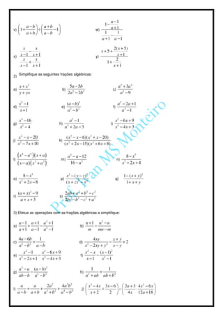 a −1
                                                                    1−
    a −b   a +b                                                   a +1
v) 1 +   ÷     − 1                                        w)
    a +b   a −b                                                1     1
                                                                      −
                                                                 a + 1 a −1

     x               x                                                  2( x + 5)
        −                                                          x+5+
x) x −1            x +1                                       y)          x +1
     x               x                                                    2
        +                                                            1+
   x −1            x +1                                                 x +1
     Simplifique as seguintes frações algébricas:
2)

   x + x2                          5a − 5b                                     a 3 + 3a 2
a)                             b)                                           c)
   y + yx                         2a 2 − 2b 2                                   a2 − 9

     x2 −1                           ( a − b) 2                                  a 2 − 2a + 1
d)                             e)                                           f)
     x +1                            a2 − b2                                        a2 −1

  x 4 − 16                         a3 − 1                                   x2 − 6 x + 9
g) 2                          h) 2                                       i) 2
   x −4                         a + 2a − 3                                  x − 4x + 3

   x 2 − x − 20                       ( x 2 − x − 6)( x 2 + x − 20)
j) 2                          k)
   x − 7 x + 10                     ( x 2 + 2 x − 15)( x 2 + 6 x + 8)

        4
   (x       − a4
               )( x + a)              a 2 − a − 12                                       8 − x3
l)                             m)                                                n)
                   2
     ( x − a)( x + a )    2
                                        16 − a 2                                      x2 + 2 x + 4

        8 − x3                       x2 − ( y − z )2                                  1 − ( x + y)2
o)                             p)                                            q)
      x2 + 2 x − 8                   ( x + z )2 − y 2                                   1+ x + y

     (a + x) 2 − 9                  2ab + a 2 + b 2 − c 2
r)                            s)
      a+ x+3                        2bc − b 2 − c 2 + a 2

3) Efetue as operações com as frações algébricas e simplifique:

     a −1 a + 1 a2 + 1                                 n + 1 n2 − n
a)        +    −                                  b)        −
     a + 1 a −1 a2 −1                                   m     mn − m

  4a − 6b      1                                           4 xy         x+ y
c)  2    2
           +                                  d)          2         2
                                                                      −      +2
   a −b      a −b                                      x − 2 xy + y     x− y
       2
      x −1       x2 − 6x + 9                           x 2 − x ( x − 1) 2
e) 2          − 2                                 f)          − 2
   x − 2x + 1 x − 4x + 3                                x −1     x −1

   a 2 − a ( a − b) 2                                    1       1
g)        −                                       h)         +
   ab − b a 2 − b 2                                    a + ab ab + b 2
                                                          2



     a     a     2a 2    4a 2b 2                        x 3 − 4 x 3 x − 6   2a + 3 4 x 2 − 6 x 
i)      +     +        +                           j)            ÷        −       ⋅            
   a − b a + b a 2 + b2 a 4 − b4                        x+2          2   4 x 12 a + 18 
 