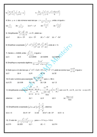  a − a2   a                                         2 y  y2 −1 y2 + 4 y + 3 
k)       2     ÷   −a                               l)        +      ÷            
       a −1   a +1                                       y + 3  y −1      6       

                                                                        1
4) Se x, y e z são números reais tais que                     z=                   , então z é igual a :
                                                                   ( x + y −2 ) −1
                                                                      −2


       1               1                                                x2 + y2                x2 + y2
(a)           (b)                       (c) x² + y²             (d)                     (e)
      x+ y          x + y2
                     2
                                                                          xy                    x2 y2

                                  2
5) Simplificando
                    (x   3
                               )
                             − 4 − 16
                                         , x ∈ » , obtém-se :
                     x 2 + 2x + 4
(a) x³           (b) x +      3
                                   4     (c) x -   3
                                                       4        (d) x 4 + 2x³         (e) x 4 - 2x³


                                            a 2 + ab a 2 − ab 
6) Simplificar a expressão  a 2 − b 2  ÷ 
                                                  ÷          , onde ab                ≠ 0.
                                       b 2 + ab b 2 − ab 
                                                              

                                         x 3 −1
7) Sendo x = 4,8349, então                        é igual a :
                                       x 2 + x +1
(a) 3            (b) 5                   (c) 3,8349             (d) 5,8349            (e) 0,8349

                                                             1+ a2
8) Simplifique a expressão algébrica                                              .
                                                 (1 − ax ) 2 + ( a + x ) 2

                                                                                                                    a +b
9) Dado que a e b são tais que           a 2 + b 2 + 2ab = 10 e a 2 − b 2 = 5 , pode-se concluir que                     é igual a :
                                                                                                                    a −b
(a) 2            (b) 4                   (c) 8                  (d) 16                (e) 32

                                    2 x 2 − 8x + 8
10) O valor numérico para expressão                para x = 98 é :
                                       2x 2 − 8
(a) 0,72         (b) 0,96                (c) 1,24               (d) 1,36              (e) 1,5

                               m     n            m
                                   +           1+
                                                             n
11) Simplificando a expressão m + n m − n +       n
                                                      2
                                                        × 1 +  , com m ∈ » , n ∈ » , m ≠ ± n e m.n ≠ 0 ,
                                n    m         (m − n)  m 
                                   −        1+
                              m+n m−n            4mn
                                                                                                               5(m + n)
obtemos :        (a) 0                   (b) 1                  (c) 2                 (d) 3              (e)
                                                                                                                 3mn

                                                1 1
                                                  3
                                                    − 3
12) Simplificando a expressão ( a 2b + ab 2 ) × a     b , obtemos:
                                                1 1
                                                    −
                                                a2 b2
(a) a + b                      (b) a² + b²             (c) ab        (d) a² + ab + b²            (e) b – a


                        x4 − y4
13) O valor de                            , para x = 111 e y = 112 é:
                 x 3 − x 2 y + xy 2 − y 3
(a) 215          (b) 223                 (c) 1                  (d) –1                (e) 214
 