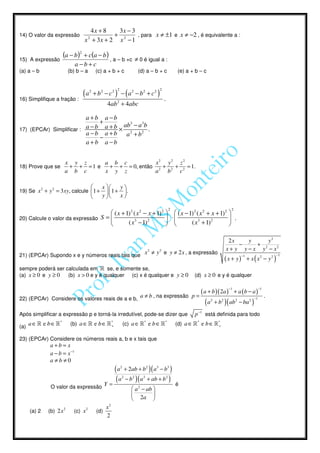 4x + 8   3x − 3
14) O valor da expressão              2
                                           + 2     , para x ≠ ±1 e x ≠ −2 , é equivalente a :
                                 x + 3x + 2 x − 1

15) A expressão
                       (a − b )2 + c(a − b ) , a – b +c ≠ 0 é igual a :
                              a−b+c
(a) a – b                (b) b – a            (c) a + b + c              (d) a – b + c                    (e) a + b – c


                                      2                  2                             2
                                (a        + b2 − c 2 ) − ( a2 − b2 + c2 )
16) Simplifique a fração :                                                                 .
                                                     4ab 2 + 4abc

                          a +b a −b
                               +
                                       ab3 − a 3b
17) (EPCAr) Simplificar : a − b a + b × 2         .
                          a − b a + b a + b2
                               −
                          a+b a −b


                       x y z     a b c           x2 y 2 z 2
18) Prove que se        + + =1 e  + + = 0, então 2 + 2 + 2 = 1.
                       a b c     x y z          a   b   c

                                               x    y
19) Se x 2 + y 2 = 3 xy, calcule 1 +             1 +  .
                                               y    x

                                                                                                   2                                      2
                                     ( x + 1) 2 ( x 2 − x + 1) 2                                       ( x − 1) 2 ( x 2 + x + 1) 2 
20) Calcule o valor da expressão S =                                                                 ⋅                              .
                                            ( x3 − 1) 2                                                       ( x3 + 1)2           

                                                                                                                                        2x     y      y2
                                                                                                                                            −     + 2
                                                                                                                                       x + y y − x y − x2
21) (EPCAr) Supondo x e y números reais tais que
                                                                            x 2 ≠ y 2 e y ≠ 2 x , a expressão                                    −1                     −1
                                                                                                                                      ( x + y)        + x ( x2 − y2 )
sempre poderá ser calculada em » se, e somente se,
(a) x ≥ 0 e y ≥ 0  (b) x > 0 e y é qualquer (c) x é qualquer e y ≥ 0                                               (d) x ≥ 0 e y é qualquer

                                                                                                                                         −1                    −1

                                                                         a ≠ b , na expressão                    p=
                                                                                                                    ( a + b )( 2a )           + a (b − a)
                                                                                                                                                                    .
22) (EPCAr) Considere os valores reais de a e b,                                                                             2                            −1
                                                                                                                        (a       + b 2 )( ab 2 − ba 2 )

Após simplificar a expressão p e torná-la irredutível, pode-se dizer que                                           p −1 está definida para todo

(a)
      a ∈ » e b ∈ »*      (b) a ∈ » e b ∈ »*
                                           +                     (c) a ∈ »* e b ∈ »*                    (d) a ∈ »* e b ∈ »*
                                                                                                                          +


23) (EPCAr) Considere os números reais a, b e x tais que
               a+b= x
               a − b = x −1
               a≠b≠0
                                                             2                 2   3           3
                                                       ( a + 2ab + b )( a − b )
                                                             2       2     2                   2

                                                    Y=
                                                        ( a − b )( a + ab + b )                         é
               O valor da expressão                                  a 2 − ab 
                                                                              
                                                                     2a 
                                                    x2
      (a) 2   (b) 2x 2      (c) x 2           (d)
                                                    2
 