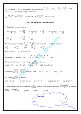 1        1   1     a b c a b c
24) (CN) Sejam “a”, “b” e “c” números reais não nulos tais que ab
                                                                                                            +     +   = p, + + + + + =q e
                                                                                                                bc ac     b a a c c b
ab + ac + bc = r . O valor de q 2 + 6q é sempre igual a

    p2r 2 + 9            p2r 2 − 9 p                                               p 2 r 2 − 10
                   (b)                            (c) p 2 r 2 − 9            (d)                           (e) p 2 r 2 − 12 p
(a)    4                    12                                                          4r


                                                       RACIONALIZAÇÃO DE DENOMINADORES


1) Racionalize os denominadores:

             3                             30                        7                            3                               2                    2
      a)                         b)                       c)                            d)                           e)                          f)
                                                                                                                                                       5
            5+ 3                            15                      8− 2                           5                             7+ 3                   3

           7                           2 5                         4
      g)                         h)                       i)
                                        6                      3
            3                             5                         2

                                                8+ 6          4− 3
2) Colocando-se a expressão                               −                  sob a forma a + b 3 , o valor de a+ b é igual a :
                                                   6               3
      2                  4                                               8                        10
(a)               (b)                           (c) 2              (d)                   (e)
      3                  3                                               3                        3

3) Os valores de x e y que satisfazem a
                                                                    x       y         1
                                                                       +       −        =0
                                                                 5− 2     6+ 2     6− 5
são tais que x+ y é igual a :                  (a) 1          (b) 3   (c) 5     (d) 7      (e) 9

                                                                   38
4) Racionalizando o denominador da fração                               obtemos:
                                                               3 3 −2 2
(a) 6 3 + 4 2           (b) 6 2 − 4 3                     (c) 6 3 − 4 2  (d) 2 (e) 6 2 + 4 3



                 2+ 3             2− 3                                                                                                   2
5) Efetuando                 +                    obtém-se : (a) 4                     (b)     3             (c)     2             (d)           (e) 1
                 2− 3             2+ 3                                                                                                   3

                  2 6
6) A fração             é igual a:
                2+ 3+ 5
                                       1                                                                                 1
(a) 2 + 3 − 5                    (b)
                                       2
                                           (   2+ 5− 3         )         (c) 4 − 2 − 3                             (d)
                                                                                                                         3
                                                                                                                             (   3+ 5− 2     )             (e)   2 + 3 + 6 −5


                                                                                                                                                 3
                                                                         1                                                                            a+3 b+3 c
7) Racionalizando-se o denominador de                          3
                                                                                   obtemos uma expressão da forma                                               . O valor de
                                                                   15 − 3 7                                                                              d
 a + b + c + d é igual a:
(a) 381             (b) 383                     (c) 385                 (d) 387                    (e) 389



                                                                                   Lembretes:
 