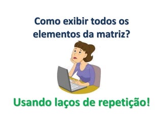 Como exibir todos os
elementos da matriz?
Usando laços de repetição!
 