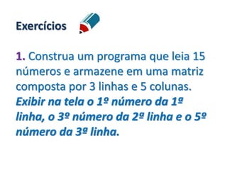 Exercícios
1. Construa um programa que leia 15
números e armazene em uma matriz
composta por 3 linhas e 5 colunas.
Exibir na tela o 1º número da 1ª
linha, o 3º número da 2ª linha e o 5º
número da 3ª linha.
 