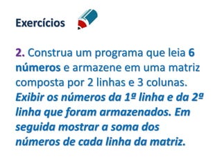 Exercícios
2. Construa um programa que leia 6
números e armazene em uma matriz
composta por 2 linhas e 3 colunas.
Exibir os números da 1ª linha e da 2ª
linha que foram armazenados. Em
seguida mostrar a soma dos
números de cada linha da matriz.
 