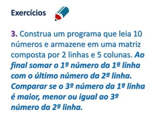 Exercícios
3. Construa um programa que leia 10
números e armazene em uma matriz
composta por 2 linhas e 5 colunas. Ao
final somar o 1º número da 1ª linha
com o último número da 2ª linha.
Comparar se o 3º número da 1ª linha
é maior, menor ou igual ao 3º
número da 2ª linha.
 