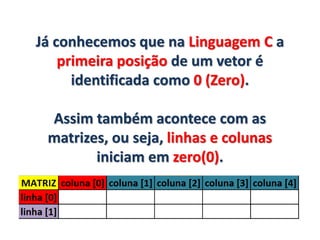 Já conhecemos que na Linguagem C a
primeira posição de um vetor é
identificada como 0 (Zero).
Assim também acontece com as
matrizes, ou seja, linhas e colunas
iniciam em zero(0).
 
