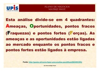 By André Sandiêgo Falcão
PLANO DE NEGÓCIOS
MATRIZ SWOT
Esta análise divide-se em 4 quadrantes:
Ameaças, Oportunidades, pontos fracos
(Fraquezas) e pontos fortes (Forças). As
ameaças e as oportunidades estão ligadas
ao mercado enquanto os pontos fracos e
pontos fortes estão ligados à empresa.
Fonte: http://gestor.pt/como-fazer-uma-analise-swot/#ixzz2BZ4EK5RU
 