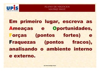 By André Sandiêgo Falcão
PLANO DE NEGÓCIOS
MATRIZ SWOT
Em primeiro lugar, escreva as
Ameaças e Oportunidades,
Forças (pontos fortes) e
Fraquezas (pontos fracos),
analisando o ambiente interno
e externo.
 