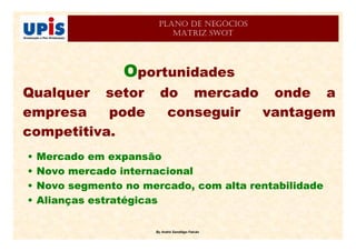 By André Sandiêgo Falcão
PLANO DE NEGÓCIOS
MATRIZ SWOT
Oportunidades
Qualquer setor do mercado onde a
empresa pode conseguir vantagem
competitiva.
• Mercado em expansão
• Novo mercado internacional
• Novo segmento no mercado, com alta rentabilidade
• Alianças estratégicas
 