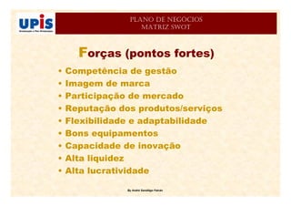 By André Sandiêgo Falcão
PLANO DE NEGÓCIOS
MATRIZ SWOT
Forças (pontos fortes)
• Competência de gestão
• Imagem de marca
• Participação de mercado
• Reputação dos produtos/serviços
• Flexibilidade e adaptabilidade
• Bons equipamentos
• Capacidade de inovação
• Alta liquidez
• Alta lucratividade
 