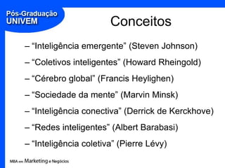 Conceitos,[object Object],“Inteligência emergente” (Steven Johnson),[object Object],“Coletivos inteligentes” (Howard Rheingold),[object Object],“Cérebro global” (Francis Heylighen),[object Object],“Sociedade da mente” (Marvin Minsk),[object Object],“Inteligência conectiva” (Derrick de Kerckhove),[object Object],“Redes inteligentes” (Albert Barabasi),[object Object],“Inteligênciacoletiva” (Pierre Lévy),[object Object]
