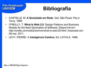 Bibliografia,[object Object],CASTELLS, M. A Sociedade em Rede. 2ed. São Paulo: Paz e Terra, 1999.,[object Object],O’REILLY, T. What Is Web 2.0. Design Patternsand Business Models for theNextGenerationof Software. Disponível em: http://oreilly.com/web2/archive/what-is-web-20.html. Acessado em: 09 mai. 2011.,[object Object],LEVY, PIERRE. A Inteligência Coletiva, Ed. LOYOLA. 1998.,[object Object]