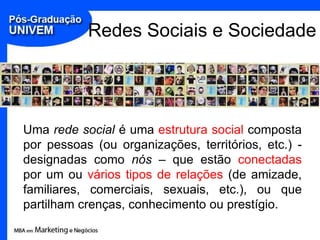 Redes Sociais e SociedadeUma rede social é uma estrutura social composta por pessoas (ou organizações, territórios, etc.) - designadas como nós – que estão conectadas por um ou vários tipos de relações (de amizade, familiares, comerciais, sexuais, etc.), ou que partilham crenças, conhecimento ou prestígio.