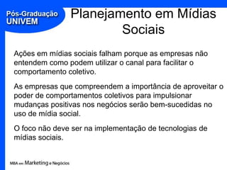 Planejamento em Mídias SociaisAções em mídias sociais falham porque as empresas não entendem como podem utilizar o canal para facilitar o comportamento coletivo.As empresas que compreendem a importância de aproveitar o poder de comportamentos coletivos para impulsionar mudanças positivas nos negócios serão bem-sucedidas no uso de mídia social.O foco não deve ser na implementação de tecnologias de mídias sociais.