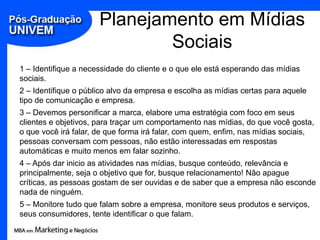 Planejamento em Mídias Sociais1 – Identifique a necessidade do cliente e o que ele está esperando das mídias sociais.2 – Identifique o público alvo da empresa e escolha as mídias certas para aquele tipo de comunicação e empresa.3 – Devemos personificar a marca, elabore uma estratégia com foco em seus clientes e objetivos, para traçar um comportamento nas mídias, do que você gosta, o que você irá falar, de que forma irá falar, com quem, enfim, nas mídias sociais, pessoas conversam com pessoas, não estão interessadas em respostas automáticas e muito menos em falar sozinho.4 – Após dar inicio as atividades nas mídias, busque conteúdo, relevância e principalmente, seja o objetivo que for, busque relacionamento! Não apague críticas, as pessoas gostam de ser ouvidas e de saber que a empresa não esconde nada de ninguém.5 – Monitore tudo que falam sobre a empresa, monitore seus produtos e serviços, seus consumidores, tente identificar o que falam.
