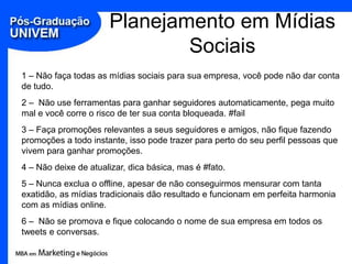 Planejamento em Mídias Sociais1 – Não faça todas as mídias sociais para sua empresa, você pode não dar conta de tudo.2 –  Não use ferramentas para ganhar seguidores automaticamente, pega muito mal e você corre o risco de ter sua conta bloqueada. #fail3 – Faça promoções relevantes a seus seguidores e amigos, não fique fazendo promoções a todo instante, isso pode trazer para perto do seu perfil pessoas que vivem para ganhar promoções.4 – Não deixe de atualizar, dica básica, mas é #fato.5 – Nunca exclua o offline, apesar de não conseguirmos mensurar com tanta exatidão, as mídias tradicionais dão resultado e funcionam em perfeita harmonia com as mídias online.6 –  Não se promova e fique colocando o nome de sua empresa em todos os tweets e conversas.
