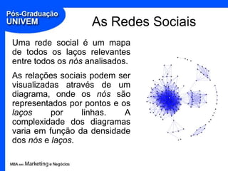 As Redes SociaisUma rede social é um mapa de todos os laços relevantes entre todos os nós analisados. As relações sociais podem ser visualizadas através de um diagrama, onde os nós são representados por pontos e os laços por linhas. A complexidade dos diagramas varia em função da densidade dos nós e laços.