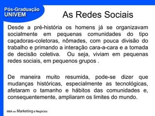 As Redes SociaisDesde a pré-história os homens já se organizavam socialmente em pequenas comunidades do tipo caçadoras-coletoras, nômades, com pouca divisão do trabalho e primando a interação cara-a-cara e a tomada de decisão coletiva.  Ou seja, viviam em pequenas redes sociais, em pequenos grupos .De maneira muito resumida, pode-se dizer que mudanças históricas, especialmente as tecnológicas, afetaram o tamanho e hábitos das comunidades e, consequentemente, ampliaram os limites do mundo.