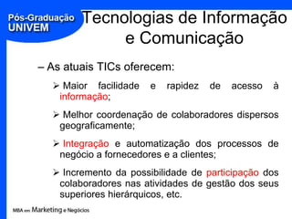 Tecnologias de Informação
             e Comunicação
– As atuais TICs oferecem:
   Maior facilidade   e   rapidez   de   acesso   à
   informação;
   Melhor coordenação de colaboradores dispersos
   geograficamente;
   Integração e automatização dos processos de
   negócio a fornecedores e a clientes;
   Incremento da possibilidade de participação dos
   colaboradores nas atividades de gestão dos seus
   superiores hierárquicos, etc.
 