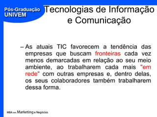 Tecnologias de Informação
            e Comunicação

– As atuais TIC favorecem a tendência das
  empresas que buscam fronteiras cada vez
  menos demarcadas em relação ao seu meio
  ambiente, ao trabalharem cada mais "em
  rede" com outras empresas e, dentro delas,
  os seus colaboradores também trabalharem
  dessa forma.
 