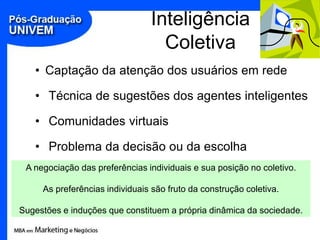Inteligência
                                  Coletiva
   • Captação da atenção dos usuários em rede

   • Técnica de sugestões dos agentes inteligentes

   • Comunidades virtuais

   • Problema da decisão ou da escolha
 A negociação das preferências individuais e sua posição no coletivo.

     As preferências individuais são fruto da construção coletiva.

Sugestões e induções que constituem a própria dinâmica da sociedade.
 