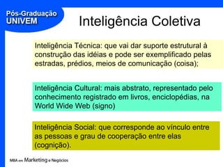 Inteligência Coletiva
Inteligência Técnica: que vai dar suporte estrutural à
construção das idéias e pode ser exemplificado pelas
estradas, prédios, meios de comunicação (coisa);


Inteligência Cultural: mais abstrato, representado pelo
conhecimento registrado em livros, enciclopédias, na
World Wide Web (signo)

Inteligência Social: que corresponde ao vínculo entre
as pessoas e grau de cooperação entre elas
(cognição).
 