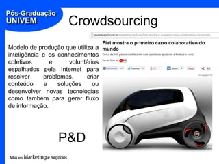 Crowdsourcing
Modelo de produção que utiliza a
inteligência e os conhecimentos
coletivos       e     voluntários
espalhados pela Internet para
resolver     problemas,     criar
conteúdo      e   soluções     ou
desenvolver novas tecnologias
como também para gerar fluxo
de informação.




                  P&D
 