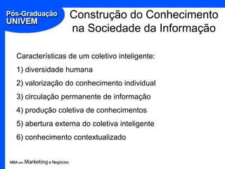 Construção do Conhecimento
                na Sociedade da Informação

Características de um coletivo inteligente:
1) diversidade humana
2) valorização do conhecimento individual
3) circulação permanente de informação
4) produção coletiva de conhecimentos
5) abertura externa do coletiva inteligente
6) conhecimento contextualizado
 