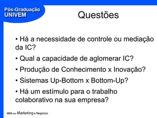 Questões

• Há a necessidade de controle ou mediação
da IC?
• Qual a capacidade de aglomerar IC?
• Produção de Conhecimento x Inovação?
• Sistemas Up-Bottom x Bottom-Up?
• Há um estímulo para o trabalho
colaborativo na sua empresa?
 