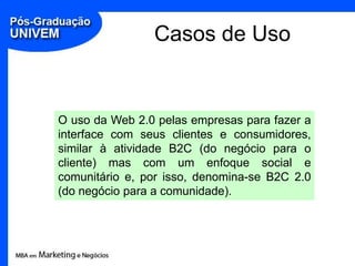 Casos de Uso


O uso da Web 2.0 pelas empresas para fazer a
interface com seus clientes e consumidores,
similar à atividade B2C (do negócio para o
cliente) mas com um enfoque social e
comunitário e, por isso, denomina-se B2C 2.0
(do negócio para a comunidade).
 