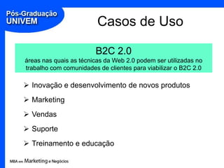 Casos de Uso

                        B2C 2.0
áreas nas quais as técnicas da Web 2.0 podem ser utilizadas no
trabalho com comunidades de clientes para viabilizar o B2C 2.0

 Inovação e desenvolvimento de novos produtos
 Marketing
 Vendas
 Suporte
 Treinamento e educação
 