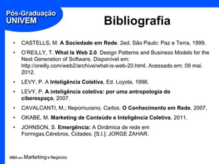 Bibliografia
•   CASTELLS, M. A Sociedade em Rede. 2ed. São Paulo: Paz e Terra, 1999.
•   O’REILLY, T. What Is Web 2.0. Design Patterns and Business Models for the
    Next Generation of Software. Disponível em:
    http://oreilly.com/web2/archive/what-is-web-20.html. Acessado em: 09 mai.
    2012.
•   LEVY, P. A Inteligência Coletiva, Ed. Loyola, 1998.
•   LEVY, P. A inteligência coletiva: por uma antropologia do
    ciberespaço, 2007.
•   CAVALCANTI, M.; Nepomuceno, Carlos. O Conhecimento em Rede, 2007.
•   OKABE, M. Marketing de Conteúdo e Inteligência Coletiva, 2011.
•   JOHNSON, S. Emergência: A Dinâmica de rede em
    Formigas,Cérebros, Cidades. [S.l.]: JORGE ZAHAR.
 