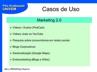 Casos de Uso
                       Marketing 2.0
 Vídeos / Áudios (PodCast)

 Vídeos virais no YouTube

 Pesquisa sobre consumidores em redes sociais

 Blogs Corporativos

 Geolocalização (Google Maps)

 Endomarketing (Blogs e Wikis)
 