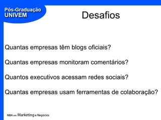 Desafios


Quantas empresas têm blogs oficiais?

Quantas empresas monitoram comentários?

Quantos executivos acessam redes sociais?

Quantas empresas usam ferramentas de colaboração?
 