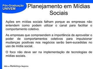 Planejamento em Mídias
                      Sociais
Ações em mídias sociais falham porque as empresas não
entendem como podem utilizar o canal para facilitar o
comportamento coletivo.
As empresas que compreendem a importância de aproveitar o
poder de comportamentos coletivos para impulsionar
mudanças positivas nos negócios serão bem-sucedidas no
uso de mídia social.
O foco não deve ser na implementação de tecnologias de
mídias sociais.
 