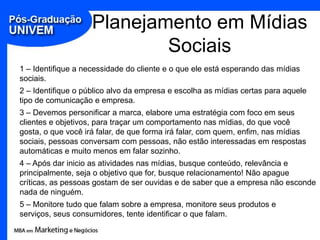 Planejamento em Mídias
                            Sociais
1 – Identifique a necessidade do cliente e o que ele está esperando das mídias
sociais.
2 – Identifique o público alvo da empresa e escolha as mídias certas para aquele
tipo de comunicação e empresa.
3 – Devemos personificar a marca, elabore uma estratégia com foco em seus
clientes e objetivos, para traçar um comportamento nas mídias, do que você
gosta, o que você irá falar, de que forma irá falar, com quem, enfim, nas mídias
sociais, pessoas conversam com pessoas, não estão interessadas em respostas
automáticas e muito menos em falar sozinho.
4 – Após dar inicio as atividades nas mídias, busque conteúdo, relevância e
principalmente, seja o objetivo que for, busque relacionamento! Não apague
críticas, as pessoas gostam de ser ouvidas e de saber que a empresa não esconde
nada de ninguém.
5 – Monitore tudo que falam sobre a empresa, monitore seus produtos e
serviços, seus consumidores, tente identificar o que falam.
 