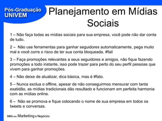 Planejamento em Mídias
                             Sociais
1 – Não faça todas as mídias sociais para sua empresa, você pode não dar conta
de tudo.
2 – Não use ferramentas para ganhar seguidores automaticamente, pega muito
mal e você corre o risco de ter sua conta bloqueada. #fail
3 – Faça promoções relevantes a seus seguidores e amigos, não fique fazendo
promoções a todo instante, isso pode trazer para perto do seu perfil pessoas que
vivem para ganhar promoções.
4 – Não deixe de atualizar, dica básica, mas é #fato.
5 – Nunca exclua o offline, apesar de não conseguirmos mensurar com tanta
exatidão, as mídias tradicionais dão resultado e funcionam em perfeita harmonia
com as mídias online.
6 – Não se promova e fique colocando o nome de sua empresa em todos os
tweets e conversas.
 