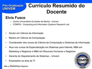 Currículo Resumido do
                             Docente
Elvis Fusco
     – Centro Universitário Eurípides de Marília - Univem
     – COMPSI - Computing and Information Systems Research Lab



•   Doutor em Ciência da Informação

•   Mestre em Ciência da Computação

•   Coordenador dos cursos de Ciência da Computação e Sistemas de Informação

•   Atua nos cursos de Especialização em Sistemas para Internet, MBA em
    Marketing e Negócios e MBA em Recursos Humanos e Negócios

•   Gerente do Departamento de Sistemas – Univem

•   Empresário na área de TI
 