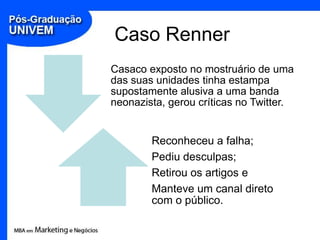 Caso Renner
Casaco exposto no mostruário de uma
das suas unidades tinha estampa
supostamente alusiva a uma banda
neonazista, gerou críticas no Twitter.


        Reconheceu a falha;
        Pediu desculpas;
        Retirou os artigos e
        Manteve um canal direto
        com o público.
 