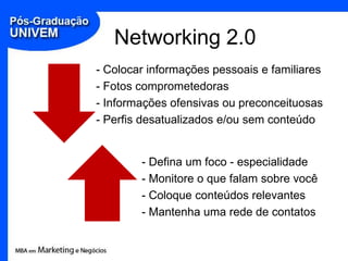 Networking 2.0
- Colocar informações pessoais e familiares
- Fotos comprometedoras
- Informações ofensivas ou preconceituosas
- Perfis desatualizados e/ou sem conteúdo


        - Defina um foco - especialidade
        - Monitore o que falam sobre você
        - Coloque conteúdos relevantes
        - Mantenha uma rede de contatos
 