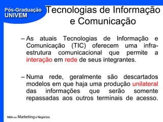Tecnologias de Informação
             e Comunicação
– As atuais Tecnologias de Informação e
  Comunicação (TIC) oferecem uma infra-
  estrutura comunicacional que permite a
  interação em rede de seus integrantes.

– Numa rede, geralmente são descartados
  modelos em que haja uma produção unilateral
  das informações que serão somente
  repassadas aos outros terminais de acesso.
 