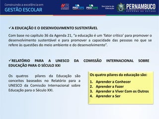 A EDUCAÇÃO E O DESENVOLVIMENTO SUSTENTÁVEL
Com base no capítulo 36 da Agenda 21, “a educação é um ‘fator crítico’ para promover o
desenvolvimento sustentável e para promover a capacidade das pessoas no que se
refere às questões do meio ambiente e do desenvolvimento”.


RELATÓRIO PARA A UNESCO               DA    COMISSÃO     INTERNACIONAL      SOBRE
EDUCAÇÃO PARA O SÉCULO XXI

Os quatros     pilares da Educação são          Os quatro pilares da educação são:
conceitos baseados no Relatório para a          1.   Aprender a Conhecer
UNESCO da Comissão Internacional sobre          2.   Aprender a Fazer
Educação para o Século XXI.                     3.   Aprender a Viver Com os Outros
                                                4.   Aprender a Ser
 