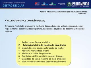 ACORDOS INTERNACIONAIS E RECOMENDAÇÕES AOS PAÍSES SIGNATÁRIOS
                                                                                      Continuação...



 ACORDO OBJETIVOS DO MILÊNIO (2000)

Tem como finalidade promover a melhoria das condições de vida das populações das
regiões menos desenvolvidas do planeta. São oito os objetivos de desenvolvimento do
milênio:



              1. Acabar com a fome e a miséria
              2.    Educação básica de qualidade para todos
              3.   Igualdade entre sexos e valorização da mulher
              4.   Reduzir a mortalidade infantil
              5.   Melhorar a saúde das gestantes
              6.   Combater a AIDS, a malária e outras doenças
              7.   Qualidade de vida e respeito ao meio ambiente
              8.   Todo mundo trabalhando pelo desenvolvimento
 