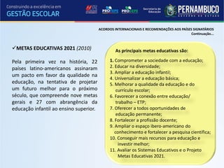 ACORDOS INTERNACIONAIS E RECOMENDAÇÕES AOS PAÍSES SIGNATÁRIOS
                                                                                         Continuação...



METAS EDUCATIVAS 2021 (2010)                    As principais metas educativas são:

Pela primeira vez na história, 22             1. Comprometer a sociedade com a educação;
países latino-americanos assinaram            2. Educar na diversidade;
                                              3. Ampliar a educação infantil;
um pacto em favor da qualidade na
                                              4. Universalizar a educação básica;
educação, na tentativa de projetar            5. Melhorar a qualidade da educação e do
um futuro melhor para o próximo                   currículo escolar;
século, que compreende nove metas             6. Favorecer a conexão entre educação/
gerais e 27 com abrangência da                    trabalho – ETP;
educação infantil ao ensino superior.         7. Oferecer a todos oportunidades de
                                                  educação permanente;
                                              8. Fortalecer a profissão docente;
                                              9. Ampliar o espaço ibero-americano do
                                                 conhecimento e fortalecer a pesquisa científica;
                                              10. Conseguir mais recursos para educação e
                                                   investir melhor;
                                              11. Avaliar os Sistemas Educativos e o Projeto
                                                   Metas Educativas 2021.
 