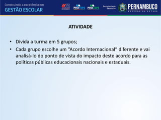 ATIVIDADE

• Divida a turma em 5 grupos;
• Cada grupo escolhe um “Acordo Internacional” diferente e vai
  analisá-lo do ponto de vista do impacto deste acordo para as
  políticas públicas educacionais nacionais e estaduais.
 