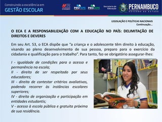LEGISLAÇÃO E POLÍTICAS NACIONAIS
                                                                                  Continuação...

O ECA E A RESPONSABILIZAÇÃO COM A EDUCAÇÃO NO PAÍS: DELIMITAÇÃO DE
DIREITOS E DEVERES

Em seu Art. 53, o ECA dispõe que “a criança e o adolescente têm direito à educação,
visando ao pleno desenvolvimento de sua pessoa, preparo para o exercício da
cidadania e qualificação para o trabalho”. Para tanto, faz-se obrigatório assegurar-lhes:

I - igualdade de condições para o acesso e
permanência na escola;
II - direito de ser respeitado por seus
educadores;
III - direito de contestar critérios avaliativos,
podendo recorrer às instâncias escolares
superiores;
IV - direito de organização e participação em
entidades estudantis;
V - acesso à escola pública e gratuita próxima
de sua residência.
 