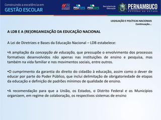 LEGISLAÇÃO E POLÍTICAS NACIONAIS
                                                                                  Continuação...

A LDB E A (RE)ORGANIZAÇÃO DA EDUCAÇÃO NACIONAL

A Lei de Diretrizes e Bases da Educação Nacional – LDB estabelece:

•A ampliação da concepção de educação, que pressupõe o envolvimento dos processos
formativos desenvolvidos não apenas nas instituições de ensino e pesquisa, mas
também na vida familiar e nos movimentos sociais, entre outros.

•O cumprimento da garantia do direito do cidadão à educação, assim como o dever de
educar por parte do Poder Público, que inclui delimitação de obrigatoriedade de etapas
da educação e definição de padrões mínimos de qualidade de ensino.

•A recomendação para que a União, os Estados, o Distrito Federal e os Municípios
organizem, em regime de colaboração, os respectivos sistemas de ensino
 