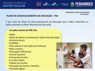 LEGISLAÇÃO E POLÍTICAS NACIONAIS
                                                                          Continuação...
PLANO DE DESENVOLVIMENTO DA EDUCAÇÃO – PDE

É por meio do Plano de Desenvolvimento da Educação que o MEC materializa as
ações previstas no Plano Nacional de Educação.

   As ações-chaves do PDE são:
  •IDEB;
  •Plano de Metas Compromisso Todos Pela Educação;
  •Provinha Brasil;
  •FUNDEB;
  •Piso salarial e Formação de Professor;
  •Mais creches;
  •Educação Profissional;
  •Ensino Superior;
  •Transporte Escolar;
  •Luz Para Todos;
  •Saúde nas Escolas;
  •Educação de Jovens e Adultos;
  •Inclusão Digital.
 